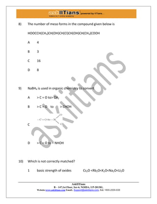 AskIITians
B – 147,1st Floor, Sec-6, NOIDA, UP-201301,
Website:www.askiitians.com Email:. Support@askiitians.com, Tel: 1800-2000-838
8) The number of meso forms in the compound given below is
HOOCCH(CH3)CH(OH)CH(Cl)CH(OH)CH(CH3)COOH
A 4
B 3
C 16
D 8
9) NaBH4 is used in organic chemistry to convert
A > C = O to> CH2
B > C = O to > CHOH
C
D > C = O to – NHOH
10) Which is not correctly matched?
1 basic strength of oxides Cs2O <Rb2O<K2O<Na2O<Li2O
 