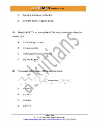 AskIITians
B – 147,1st Floor, Sec-6, NOIDA, UP-201301,
Website:www.askiitians.com Email:. Support@askiitians.com, Tel: 1800-2000-838
C Both the anions are tetrahedral
D Both the anion are square planar
12) [Fe(en)2(H2O)2]2+
+ en → complex (X). The correct statement about the
complex (X) is
A it is a low spin complex
B it is diamagnetic
C it shows geometrical isomerism
D (A) and (B) both
13) The correct stability order of following species is:
A x>y>w>z
B y>x>w>z
C x>w>z>y
D z>x>y>w
 
