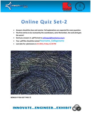 



Answers should be clear and concise. Full explanations are expected for every question.
The first entries to be received by the coordinators, wins! Remember, the early bird gets
the worm!
Send you answers in .pdf format to onlinequiz@mechanica.org.in



Your .pdf files should be named Yourname_Collegename



Last date for submissions is 8-3-2013, Friday 11:59 PM

BONUS IF YOU GET THIS! 

 