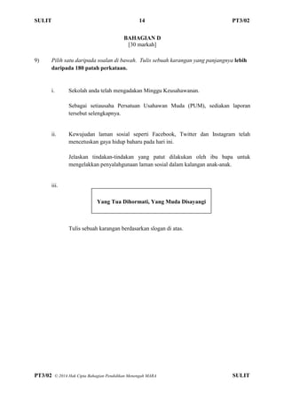 SULIT 14 PT3/02
PT3/02 ? 2014 Hak Cipta Bahagian Pendidikan Menengah MARA SULIT
BAHAGIAN D
[30 markah]
9) Pilih satu daripada soalan di bawah. Tulis sebuah karangan yang panjangnya lebih
daripada 180 patah perkataan.
i. Sekolah anda telah mengadakan Minggu Keusahawanan.
Sebagai setiausaha Persatuan Usahawan Muda (PUM), sediakan laporan
tersebut selengkapnya.
ii. Kewujudan laman sosial seperti Facebook, Twitter dan Instagram telah
mencetuskan gaya hidup baharu pada hari ini.
Jelaskan tindakan-tindakan yang patut dilakukan oleh ibu bapa untuk
mengelakkan penyalahgunaan laman sosial dalam kalangan anak-anak.
iii.
Tulis sebuah karangan berdasarkan slogan di atas.
Yang Tua Dihormati, Yang Muda Disayangi
 