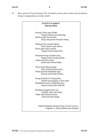 SULIT 8 PT3/02
PT3/02 ? 2014 Hak Cipta Bahagian Pendidikan Menengah MARA SULIT
6) Baca pantun di bawah dengan teliti, kemudian jawab soalan-soalan yang berikutnya
dengan menggunakan ayat anda sendiri.
PANTUN NASIHAT
(Bersatu Hati)
Gunung Tahan sama didaki,
Sungai Pahang sama direnang;
Jikalau semua bersatu hati,
Kerja yang payah menjadi senang.
Melangir keris pusaka hikmat,
Keris sejarah sejak bahari;
Kalau gadis ingin selamat,
Jangan murah menjual diri.
Menanam bunga di dalam pasu,
Bunga melati, bunga pandan;
Jangan ikut hawa nafsu,
Kelak nanti binasa badan.
Nyiur muda dibuat pengat,
Mari dimakan bulan puasa;
Wahai pemuda hendaklah ingat,
Kerana mulut badan binasa.
Orang berkelah di Tanjung Rhu,
Sambil memanggang si ikan sepat;
Hendaklah banyak menghadap guru,
Supaya terang jalan makrifat.
Rendang sungguh pohon ara,
Tumbuh subur tepi telaga;
Tidak salah berkenal mesra,
Tatasusila perlu dijaga.
(Dipetik daripada antologi Harga Sebuah Lukisan,
Tingkatan 3, Dewan Bahasa dan Pustaka)
 
