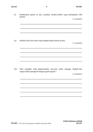 SULIT 9 PT3/02
[Lihat halaman sebelah
PT3/02 ? 2014 Hak Cipta Bahagian Pendidikan Menengah MARA SULIT
(i) Berdasarkan pantun di atas, nyatakan nasihat-nasihat yang disampaikan oleh
penulis.
[ 3 markah ]
__________________________________________________________________
__________________________________________________________________
__________________________________________________________________
(ii) Berikan nilai-nilai murni yang terdapat dalam pantun di atas.
[ 3 markah ]
__________________________________________________________________
__________________________________________________________________
__________________________________________________________________
__________________________________________________________________
(iii) Pada pendapat anda, bagaimanakah cara-cara untuk menjaga tingkah laku
supaya tidak terpengaruh dengan gejala negatif ?
[ 4 markah ]
__________________________________________________________________
__________________________________________________________________
__________________________________________________________________
__________________________________________________________________
__________________________________________________________________
 