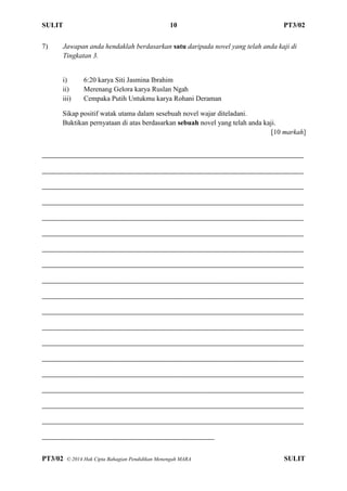 SULIT 10 PT3/02
PT3/02 ? 2014 Hak Cipta Bahagian Pendidikan Menengah MARA SULIT
7) Jawapan anda hendaklah berdasarkan satu daripada novel yang telah anda kaji di
Tingkatan 3.
i) 6:20 karya Siti Jasmina Ibrahim
ii) Merenang Gelora karya Ruslan Ngah
iii) Cempaka Putih Untukmu karya Rohani Deraman
Sikap positif watak utama dalam sesebuah novel wajar diteladani.
Buktikan pernyataan di atas berdasarkan sebuah novel yang telah anda kaji.
[10 markah]
__________________________________________________________________________________
__________________________________________________________________________________
__________________________________________________________________________________
__________________________________________________________________________________
__________________________________________________________________________________
__________________________________________________________________________________
__________________________________________________________________________________
__________________________________________________________________________________
__________________________________________________________________________________
__________________________________________________________________________________
__________________________________________________________________________________
__________________________________________________________________________________
__________________________________________________________________________________
__________________________________________________________________________________
__________________________________________________________________________________
__________________________________________________________________________________
__________________________________________________________________________________
__________________________________________________________________________________
______________________________________________________
 