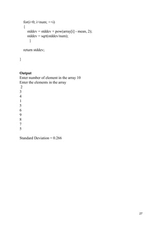 27
for(i=0; i<num; ++i)
{
stddev = stddev + pow(array[i] - mean, 2);
stddev = sqrt(stddev/num);
}
return stddev;
}
Output
Enter number of element in the array 10
Enter the elements in the array
2
3
4
1
5
6
9
8
7
5
Standard Deviation = 0.266
 