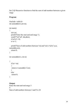 29
Set 2 Q3 Recursive function to find the sum of odd numbers between a given
range
Program
#include <stdio.h>
int sumodd(int n,int m);
int main()
{
int n,m;
printf("Enter the start and end range ");
scanf("%d %d", &n,&m);
if (n%2==0)
n=n+1;
printf("Sum of odd numbers between %d and %d is %dn",n,m,
sumodd(n,m));
return 0;
}
int sumodd(int n, int m)
{
if (n<=m)
{
return n+sumodd(n+2,m);
}
else
return 0;
}
Output
Enter the start and end range 3
9
Sum of odd numbers between 3 and 9 is 24
 