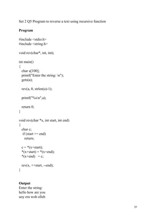 31
Set 2 Q5 Program to reverse a text using recursive function
Program
#include <stdio.h>
#include <string.h>
void rev(char*, int, int);
int main()
{
char a[100];
printf("Enter the string: n");
gets(a);
rev(a, 0, strlen(a)-1);
printf("%sn",a);
return 0;
}
void rev(char *x, int start, int end)
{
char c;
if (start >= end)
return;
c = *(x+start);
*(x+start) = *(x+end);
*(x+end) = c;
rev(x, ++start, --end);
}
Output
Enter the string:
hello how are you
uoy era woh olleh
 