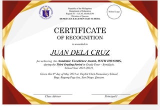 Republic of the Philippines
Department of Education
Region IV – A CALABARZON
Division of Quezon
DEPED CLICK ELEMENTARY SCHOOL
School Logo
CERTIFICATE
OF RECOGNITION
is awarded to
___________________________
Class Adviser
___________________________
Principal I
JUAN DELA CRUZ
for achieving the Academic Excellence Award, WITH HONORS,
during the Third Grading Period in Grade Four – Bonifacio,
School Year 2022-20223.
Given this 6th day of May 2023 at DepEd Click Elementary School,
Brgy. Bagong Pag-Asa, San Diego, Quezon.
 