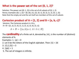What is the power set of the set {0, 1, 2}?
Solution: The power set ({0, 1, 2}) is the set of all subsets of {0, 1, 2}.
Hence, Examples ({0, 1, 2}) = {∅, {0}, {1}, {2}, {0, 1}, {0, 2}, {1, 2}, {0, 1, 2}}.
Note that the empty set and the set itself are members of this set of subsets
Cartesian product of A = {1, 2} and B = {a, b, c}?
Solution: The Cartesian product A × B is;
A × B = {(1, a), (1, b), (1, c), (2, a), (2, b), (2, c)}.
The cardinality of a finite set A, denoted by |A|, is the number of (distinct)
elements of A.
Examples: 1. |ø| = 0
2. Let S be the letters of the English alphabet. Then |S| = 26
3. |{1,2,3}| = 3
4. |{ø}| = 1
5. The set of integers is infinite.
 