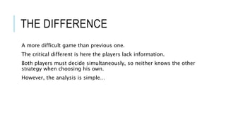 THE DIFFERENCE
A more difficult game than previous one.
The critical different is here the players lack information.
Both players must decide simultaneously, so neither knows the other
strategy when choosing his own.
However, the analysis is simple…
 