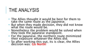 THE ANALYSIS
• The Allies thought it would be best for them to
take the same route as the Japanese.
• But when they made decision, they did not know
what the route would be.
• Nonetheless the problem would be solved when
they took the Japanese standpoint.
• For the Japanese, the northern route minimized
their exposure whatever the Allies did.
• So after working this out, its is clear, the Allies
decision was: Go North!
 