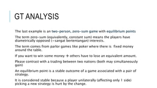 GT ANALYSIS
The last example is an two-person, zero-sum game with equilibrium points
The term zero-sum (equivalently, constant sum) means the players have
diametrically opposed (=sangat bertentangan) interests.
The term comes from parlor games like poker where there is fixed money
around the table.
If you want to win some money  others have to lose an equivalent amount.
Please contrast with a trading between two nations (both may simultaneously
gain)
An equilibrium point is a stable outcome of a game associated with a pair of
strategy.
It is considered stable because a player unilaterally (affecting only 1 side)
picking a new strategy is hurt by the change.
 