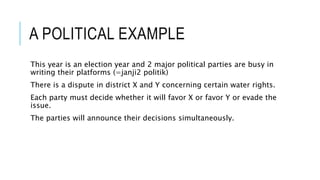 A POLITICAL EXAMPLE
This year is an election year and 2 major political parties are busy in
writing their platforms (=janji2 politik)
There is a dispute in district X and Y concerning certain water rights.
Each party must decide whether it will favor X or favor Y or evade the
issue.
The parties will announce their decisions simultaneously.
 