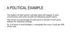 A POLITICAL EXAMPLE
The leaders of both parties calculate what will happen in each
circumstance and come up with the following payoff matrix.
The entries are percentage of votes party A will get if each party
follows the indicated strategy.
Ex: if A favors X and B dodges (=mengelak) the issue, A will get 40%
of the vote.
 