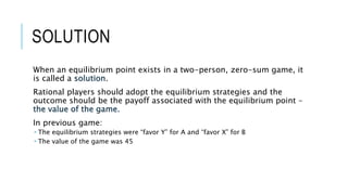 SOLUTION
When an equilibrium point exists in a two-person, zero-sum game, it
is called a solution.
Rational players should adopt the equilibrium strategies and the
outcome should be the payoff associated with the equilibrium point –
the value of the game.
In previous game:
 The equilibrium strategies were “favor Y” for A and “favor X” for B
 The value of the game was 45
 