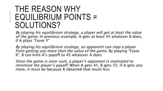 THE REASON WHY
EQUILIBRIUM POINTS =
SOLUTIONS?
By playing his equilibrium strategy, a player will get at least the value
of the game. In previous example, A gets at least 45 whatever B does,
if A plays “Favor Y”
By playing his equilibrium strategy, an opponent can stop a player
from getting any more than the value of the game. By playing “Favor
X”, B can limit A’s payoff to 45 whatever A does
Since the game is zero-sum, a player’s opponent is motivated to
minimize the player’s payoff. When A gets 45, B gets 55; if A gets any
more, it must be because B obtained that much less
 