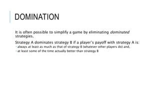 DOMINATION
It is often possible to simplify a game by eliminating dominated
strategies.
Strategy A dominates strategy B if a player’s payoff with strategy A is:
 always at least as much as that of strategy B (whatever other players do) and,
 at least some of the time actually better than strategy B
 