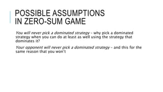 POSSIBLE ASSUMPTIONS
IN ZERO-SUM GAME
You will never pick a dominated strategy – why pick a dominated
strategy when you can do at least as well using the strategy that
dominates it?
Your opponent will never pick a dominated strategy – and this for the
same reason that you won’t
 