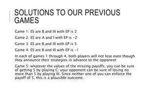 SOLUTIONS TO OUR PREVIOUS
GAMES
Game 1: ES are B and III with EP is 2
Game 2: ES are A and I with EP is -2
Game 3: ES are B and III with EP is 5
Game 4: ES are B and III with EP is -1
In each of games 1 through 4, both players will not lose even though
they announce their strategies in advance to the opponent
Game 5: whatever the values of the missing payoffs, you can be sure
of getting 5 by playing C; your opponent can be sure of losing no
more than 5 by playing III. Since neither one of you can enforce the
payoff of 5, this is a plausible outcome.
 