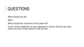 QUESTIONS
What would you do?
Why?
What should the outcome of this game be?
If your choice depends on your opponent’s choice, how do you play
when you don’t know what he/she will do?
 