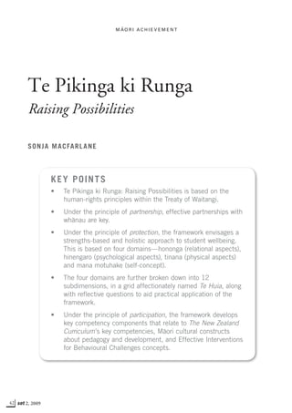 42 set 2, 2009
Te Pikinga ki Runga
Raising Possibilities
Sonja Macfarlane
Key points
•	 Te Pikinga ki Runga: Raising Possibilities is based on the
human-rights principles within the Treaty of Waitangi.
•	 Under the principle of partnership, effective partnerships with
whånau are key.
•	 Under the principle of protection, the framework envisages a
strengths-based and holistic approach to student wellbeing.
This is based on four domains—hononga (relational aspects),
hinengaro (psychological aspects), tinana (physical aspects)
and mana motuhake (self-concept).
•	 The four domains are further broken down into 12
subdimensions, in a grid affectionately named Te Huia, along
with reflective questions to aid practical application of the
framework.
•	 Under the principle of participation, the framework develops
key competency components that relate to The New Zealand
Curriculum’s key competencies, Måori cultural constructs
about pedagogy and development, and Effective Interventions
for Behavioural Challenges concepts.
M a
-
o r i A c h i e v eme n t
 