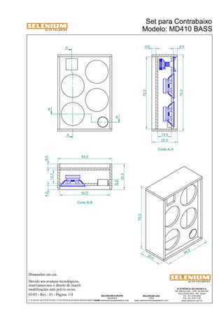A L T O - F A L A N T E S 
Dimensões em cm. 
Devido aos avanços tecnológicos, 
reservamos-nos o direito de inserir 
modificações sem prévio aviso. 
4,0 4,0 
ELETRÔNICA SELENIUM S.A. 
BR 386 Km 435 - CEP: 92.480-000 
Nova Santa Rita - RS - Brasil 
Tel.: (51) 479-4000 
Fax: (51) 479-1150 
www.selenium.com.br 
SELENIUM USA 
USA 
www.seleniumloudspeakers.com 
SELENIUM EUROPE 
Germany 
www.seleniumloudspeakers.com 
A L T O - F A L A N T E S 
03/03 - Rev.: 01 - Página: 1/4 
Modelo: MD410 BASS 
A 
A 
B 
B 
Corte A-A 
54,0 
Corte B-B 
25 ,5 
54,0 
76,0 
13,5 
25,5 
72,0 
76,0 
13,5 
25,5 
50,0 
6,0 
4,0 4,0 
F:CAIXAS ACÚSTICASSET CONTRABAIXOMD410BASSMD410BASS 
Set para Contrabaixo 
 