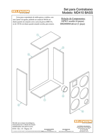 A L T O - F A L A N T E S 
Devido aos avanços tecnológicos, 
reservamos-nos o direito de inserir 
modificações sem prévio aviso. 
Modelo: MD410 BASS 
ELETRÔNICA SELENIUM S.A. 
BR 386 Km 435 - CEP: 92.480-000 
Nova Santa Rita - RS - Brasil 
Tel.: (51) 479-4000 
Fax: (51) 479-1150 
www.selenium.com.br 
SELENIUM USA 
USA 
www.seleniumloudspeakers.com 
SELENIUM EUROPE 
Germany 
www.seleniumloudspeakers.com 
A L T O - F A L A N T E S 
03/03 - Rev.: 01 - Página: 2/4 
Relação de Componentes: 
10PW3 woofer (4 peças) 
DH200HMdriver (1 peça) 
2 
1 
3 
5 
4 
2 
1 
F:CAIXAS ACÚSTICASSET CONTRABAIXOMD410BASSMD410BASS 
Set para Contrabaixo 
Caixa para a reprodução de médio-graves e médios, com 
uma "ponta" de agudos, podendo ser usada de 300 Hz em 
diante quando em conjunto com a caixa de graves (MB115), 
ou de 120 Hz em diante quando atuando sozinha, para ensaios. 
 