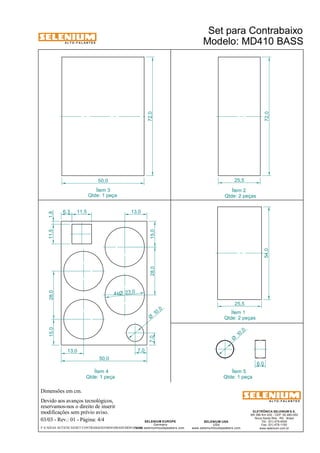 A L T O - F A L A N T E S 
Dimensões em cm. 
Devido aos avanços tecnológicos, 
reservamos-nos o direito de inserir 
modificações sem prévio aviso. 
ELETRÔNICA SELENIUM S.A. 
BR 386 Km 435 - CEP: 92.480-000 
Nova Santa Rita - RS - Brasil 
Tel.: (51) 479-4000 
Fax: (51) 479-1150 
www.selenium.com.br 
SELENIUM USA 
USA 
www.seleniumloudspeakers.com 
SELENIUM EUROPE 
Germany 
www.seleniumloudspeakers.com 
A L T O - F A L A N T E S 
03/03 - Rev.: 01 - Página: 4/4 
Ítem 2 
Qtde: 2 peças 
Ítem 5 
Qtde: 1 peça 
Ítem 3 
Qtde: 1 peça 
Ítem 4 
Qtde: 1 peça 
Set para Contrabaixo 
Modelo: MD410 BASS 
50,0 
72,0 
72,0 
25,5 
25,5 
54,0 
6,3 11,5 13,0 
15,0 28,0 11,5 1,8 
7,0 28,0 15,0 
13,0 7,0 
50,0 
23,0 4xØ 
10 ,0 Ø 
10 ,0 Ø 
6,0 
Ítem 1 
Qtde: 2 peças 
F:CAIXAS ACÚSTICASSET CONTRABAIXOMD410BASSMD410BASS 
