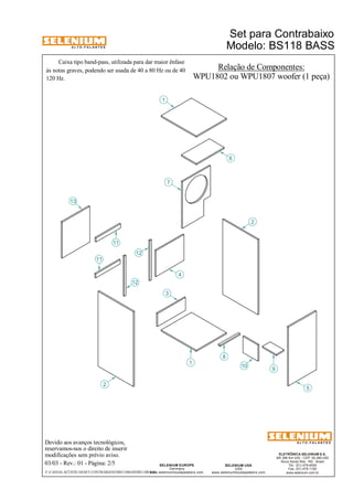 A L T O - F A L A N T E S 
Caixa tipo band-pass, utilizada para dar maior ênfase 
às notas graves, podendo ser usada de 40 a 80 Hz ou de 40 
120 Hz. 
Devido aos avanços tecnológicos, 
reservamos-nos o direito de inserir 
modificações sem prévio aviso. 
Modelo: BS118 BASS 
ELETRÔNICA SELENIUM S.A. 
BR 386 Km 435 - CEP: 92.480-000 
Nova Santa Rita - RS - Brasil 
Tel.: (51) 479-4000 
Fax: (51) 479-1150 
www.selenium.com.br 
SELENIUM USA 
USA 
www.seleniumloudspeakers.com 
SELENIUM EUROPE 
Germany 
www.seleniumloudspeakers.com 
A L T O - F A L A N T E S 
03/03 - Rev.: 01 - Página: 2/5 
Relação de Componentes: 
WPU1802 ou WPU1807 woofer (1 peça) 
13 
11 
2 
12 
1 
3 
4 
6 
7 
8 
10 9 
5 
2 
1 
12 
11 
Set para Contrabaixo 
F:CAIXAS ACÚSTICASSET CONTRABAIXOBS118BASSBS118BASS 
 