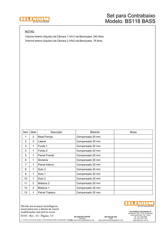 A L T O - F A L A N T E S 
Devido aos avanços tecnológicos, 
reservamos-nos o direito de inserir 
modificações sem prévio aviso. 
Set para Contrabaixo 
ELETRÔNICA SELENIUM S.A. 
BR 386 Km 435 - CEP: 92.480-000 
Nova Santa Rita - RS - Brasil 
Tel.: (51) 479-4000 
Fax: (51) 479-1150 
www.selenium.com.br 
SELENIUM USA 
USA 
www.seleniumloudspeakers.com 
SELENIUM EUROPE 
Germany 
www.seleniumloudspeakers.com 
A L T O - F A L A N T E S 
03/03 - Rev.: 01 - Página: 3/5 
Modelo: BS118 BASS 
NOTAS: 
Volume Interno (líquido) da Câmara 1 (Vb1) da Band-pass: 240 litros. 
Volume Interno (líquido) da Câmara 2 (Vb2) da Band-pass: 78 litros. 
Ítem Qtde Descrição Material Notas 
1 2 Base/Tampa Compensado 20 mm 
2 2 Lateral Compensado 20 mm 
3 1 Fundo 1 Compensado 20 mm 
4 1 Fundo 2 Compensado 20 mm 
5 1 Painel Frontal Compensado 20 mm 
6 1 Divisória Compensado 20 mm 
7 1 Painel Interno Compensado 20 mm 
8 1 Duto 3 Compensado 20 mm 
9 1 Duto 1 Compensado 20 mm 
10 1 Duto 2 Compensado 20 mm 
11 2 Moldura 2 Compensado 20 mm 
12 2 Moldura 1 Compensado 20 mm 
13 1 Painel Traseiro Compensado 20 mm 
F:CAIXAS ACÚSTICASSET CONTRABAIXOBS118BASSBS118BASS 
 