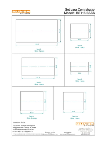 A L T O - F A L A N T E S 
Dimensões em cm. 
Devido aos avanços tecnológicos, 
reservamos-nos o direito de inserir 
modificações sem prévio aviso. 
ELETRÔNICA SELENIUM S.A. 
BR 386 Km 435 - CEP: 92.480-000 
Nova Santa Rita - RS - Brasil 
Tel.: (51) 479-4000 
Fax: (51) 479-1150 
www.selenium.com.br 
SELENIUM USA 
USA 
www.seleniumloudspeakers.com 
SELENIUM EUROPE 
Germany 
www.seleniumloudspeakers.com 
A L T O - F A L A N T E S 
03/03 - Rev.: 01 - Página: 4/5 
Ítem 4 
Qtde: 1 peça 
Ítem 13 
Qtde: 1 peça 
Ítem 1 
Qtde: 2 peças 
Modelo: BS118 BASS 
63,0 
54,0 
50,0 
26,8 40,0 
50,0 
63,0 
116,0 
50,0 
91,0 
55,5 
49,5 
Ítem 2 
Qtde: 2 peças 
Ítem 6 
Qtde: 1 peça 
Ítem 5 
Qtde: 1 peça 
Set para Contrabaixo 
F:CAIXAS ACÚSTICASSET CONTRABAIXOBS118BASSBS118BASS 
 