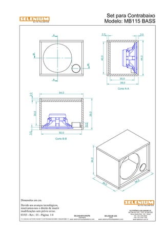 A L T O - F A L A N T E S 
Dimensões em cm. 
A 
Devido aos avanços tecnológicos, 
54,0 
reservamos-nos o direito de inserir 
modificações sem prévio aviso. 
2,0 3,0 
ELETRÔNICA SELENIUM S.A. 
BR 386 Km 435 - CEP: 92.480-000 
Nova Santa Rita - RS - Brasil 
Tel.: (51) 479-4000 
Fax: (51) 479-1150 
www.selenium.com.br 
SELENIUM USA 
USA 
30,0 
www.seleniumloudspeakers.com 
SELENIUM EUROPE 
Germany 
www.seleniumloudspeakers.com 
A L T O - F A L A N T E S 
03/03 - Rev.: 01 - Página: 1/4 
Set para Contrabaixo 
Modelo: MB115 BASS 
39 ,0 
54 ,0 
44,0 
A 
B 
B 
Corte B-B 
Corte A-A 
40,0 
39,0 
6,0 
39,0 
30,0 
3,0 2,0 
50,0 
F:CAIXAS ACÚSTICASSET CONTRABAIXOMB115BASSMB115 
44,0 
 
