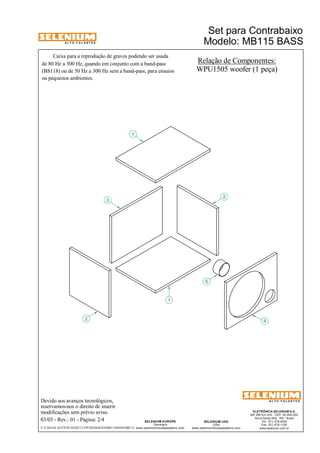 A L T O - F A L A N T E S 
Caixa para a reprodução de graves podendo ser usada 
de 80 Hz a 300 Hz, quando em conjunto com a band-pass 
(BS118) ou de 50 Hz a 300 Hz sem a band-pass, para ensaios 
ou pequenos ambientes. 
Devido aos avanços tecnológicos, 
reservamos-nos o direito de inserir 
modificações sem prévio aviso. 
Set para Contrabaixo 
Modelo: MB115 BASS 
ELETRÔNICA SELENIUM S.A. 
BR 386 Km 435 - CEP: 92.480-000 
Nova Santa Rita - RS - Brasil 
Tel.: (51) 479-4000 
Fax: (51) 479-1150 
www.selenium.com.br 
SELENIUM USA 
USA 
www.seleniumloudspeakers.com 
SELENIUM EUROPE 
Germany 
www.seleniumloudspeakers.com 
A L T O - F A L A N T E S 
03/03 - Rev.: 01 - Página: 2/4 
Relação de Componentes: 
WPU1505 woofer (1 peça) 
2 
3 
1 
5 
4 
1 
2 
F:CAIXAS ACÚSTICASSET CONTRABAIXOMB115BASSMB115 
 