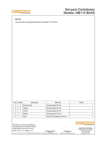 A L T O - F A L A N T E S 
Devido aos avanços tecnológicos, 
reservamos-nos o direito de inserir 
modificações sem prévio aviso. 
ELETRÔNICA SELENIUM S.A. 
BR 386 Km 435 - CEP: 92.480-000 
Nova Santa Rita - RS - Brasil 
Tel.: (51) 479-4000 
Fax: (51) 479-1150 
www.selenium.com.br 
SELENIUM USA 
USA 
www.seleniumloudspeakers.com 
SELENIUM EUROPE 
Germany 
www.seleniumloudspeakers.com 
A L T O - F A L A N T E S 
03/03 - Rev.: 01 - Página: 3/4 
Modelo: MB115 BASS 
Ítem Qtde Descrição Material Notas 
1 2 Base/Tampa Compensado 20 mm 
2 2 Lateral Compensado 20 mm 
3 1 Fundo Compensado 20 mm 
4 1 Painel Compensado 20 mm 
5 1 Duto Cano PVC diâmetro 100 mm 
F:CAIXAS ACÚSTICASSET CONTRABAIXOMB115BASSMB115 
Set para Contrabaixo 
NOTAS: 
Volume Interno (líquido) da Câmara do Falante 15": 54 litros. 
 