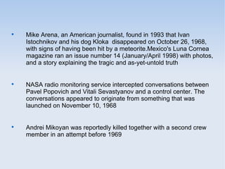 
Mike Arena, an American journalist, found in 1993 that Ivan
Istochnikov and his dog Kloka disappeared on October 26, 1968,
with signs of having been hit by a meteorite.Mexico's Luna Cornea
magazine ran an issue number 14 (January/April 1998) with photos,
and a story explaining the tragic and as-yet-untold truth

NASA radio monitoring service intercepted conversations between
Pavel Popovich and Vitali Sevastyanov and a control center. The
conversations appeared to originate from something that was
launched on November 10, 1968

Andrei Mikoyan was reportedly killed together with a second crew
member in an attempt before 1969
 