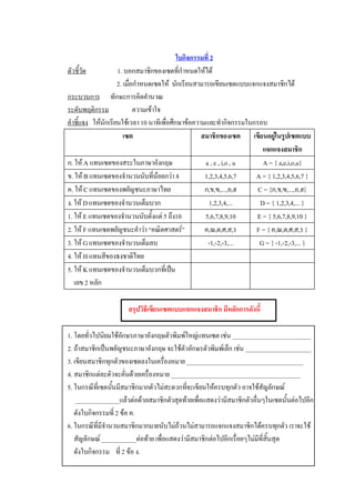 ใบกิจกรรมที่ 2 
ตัวชี้วัด            1. บอกสมาชิกของเซตที่กําหนดใหได 
                     2. เมื่อกําหนดเซตให  นักเรียนสามารถเขียนเซตแบบแจกแจงสมาชิกได 
กระบวนการ  ทักษะการคิดคํานวณ 
ระดับพฤติกรรม                ความเขาใจ 
คําชี้แจง  ใหนักเรียนใชเวลา 10 นาทีเพื่อศึกษาขอความและทํากิจกรรมในกรอบ 
                        เซต                          สมาชิกของเซต  เขียนอยูในรูปเซตแบบ 
                                                                               
                                                                          แจกแจงสมาชิก 
ก. ให A แทนเซตของสระในภาษาอังกฤษ                      a , e , i,o , u    A = { a,e,i,o,u} 
ข. ให B แทนเซตของจํานวนนับที่นอยกวา 8              1,2,3,4,5,6,7     A = { 1,2,3,4,5,6,7 } 
ค. ให C แทนเซตของพยัญชนะภาษาไทย                      ก,ข,ฃ,...,อ,ฮ     C = {ก,ข,ฃ,...,อ,ฮ} 
ง. ให D แทนเซตของจํานวนเต็มบวก                          1,2,3,4,...     D = { 1,2,3,4,... } 
1. ให E แทนเซตของจํานวนนับตั้งแต 5 ถึง10             5,6,7,8,9,10     E = { 5,6,7,8,9,10 } 
2. ให F แทนเซตพยัญชนะคําวา “คณิตศาสตร”             ค,ณ,ต,ศ,ส,ร       F = { ค,ณ,ต,ศ,ส,ร } 
3. ให G แทนเซตของจํานวนเต็มลบ                          -1,-2,-3,...     G = { -1,-2,-3,... } 
4. ให H แทนสีของธงชาติไทย 
5. ให K แทนเซตของจํานวนเต็มบวกที่เปน 
   เลข 2 หลัก 

                       สรุปวิธีเขียนเซตแบบแจกแจงสมาชิก มีหลักการดังนี้ 

1. โดยทั่วไปนิยมใชอกษรภาษาอังกฤษตัวพิมพใหญแทนเซต เชน _________________________ 
                       ั
2. ถาสมาชิกเปนพยัญชนะภาษาอังกฤษ จะใชตัวอักษรตัวพิมพเล็ก เชน _____________________ 
3. เขียนสมาชิกทุกตัวของเซตลงในเครื่องหมาย _____________________________________ 
4. สมาชิกแตละตัวจะคั่นดวยเครื่องหมาย _________________________________________ 
5. ในกรณีที่เซตนันมีสมาชิกมากตัวไมสะดวกทีจะเขียนใหครบทุกตัว อาจใชสัญลักษณ 
                 ้                          ่
    ______________แลวตอดวยสมาชิกตัวสุดทายเพื่อแสดงวามีสมาชิกตัวอื่นๆในเซตนั้นตอไปอีก 
   ดังใบกิจกรรมที่ 2 ขอ ค. 
6. ในกรณีที่มีจานวนสมาชิกมากมายนับไมถวนไมสามารถแจกแจงสมาชิกไดครบทุกตัว เราจะใช 
               ํ
   สัญลักษณ ___________ตอทาย เพื่อแสดงวามีสมาชิกตอไปอีกเรื่อยๆไมมีที่สิ้นสุด 
   ดังใบกิจกรรม    ที่ 2 ขอ ง.
 