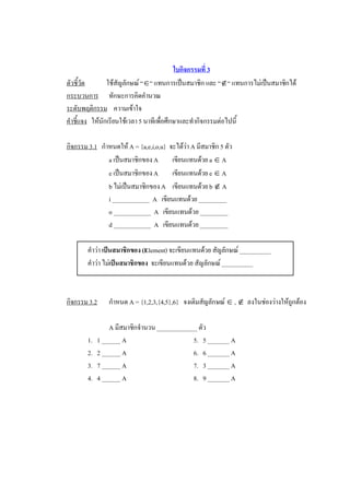 ใบกิจกรรมที่ 3 
ตัวชี้วัด        ใชสัญลักษณ “Î“ แทนการเปนสมาชิก และ “Ï“ แทนการไมเปนสมาชิกได 
กระบวนการ  ทักษะการคิดคํานวณ 
ระดับพฤติกรรม  ความเขาใจ 
คําชี้แจง  ใหนักเรียนใชเวลา 5 นาทีเพื่อศึกษาและทํากิจกรรมตอไปนี้ 

กิจกรรม 3.1  กําหนดให A = {a,e,i,o,u}  จะไดวา A มีสมาชิก 5 ตัว 
                a เปนสมาชิกของ A  เขียนแทนดวย a Î A 
                e เปนสมาชิกของ A  เขียนแทนดวย e Î A 
                b ไมเปนสมาชิกของ A  เขียนแทนดวย b Ï A 
                i ____________  A  เขียนแทนดวย _________ 
                o ____________  A  เขียนแทนดวย _________ 
                d ____________  A  เขียนแทนดวย _________ 

        คําวา เปนสมาชิกของ (Element) จะเขียนแทนดวย สัญลักษณ __________ 
        คําวา ไมเปนสมาชิกของ  จะเขียนแทนดวย สัญลักษณ __________ 



กิจกรรม 3.2     กําหนด A = {1,2,3,{4,5},6}  จงเติมสัญลักษณ Î , Ï  ลงในชองวางใหถูกตอง 

                 A มีสมาชิกจํานวน _____________ ตัว 
        1.   1 ______ A                       5.   5 _______ A 
        2.   2 ______ A                       6.   6 _______ A 
        3.   7 ______ A                       7.   3 _______ A 
        4.   4 ______ A                       8.   9 _______ A
 