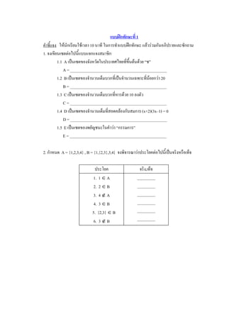 แบบฝกทักษะที่ 1 
คําชี้แจง  ใหนักเรียนใชเวลา 10 นาที ในการทําแบบฝกทักษะ แลวรวมกันอภิปรายและซักถาม 
1. จงเขียนเซตตอไปนี้แบบแจกแจงสมาชิก 
          1.1  A เปนเซตของจังหวัดในประเทศไทยที่ขึ้นตนดวย “ช” 
              A = ________________________________________________ 
          1.2  B เปนเซตของจํานวนเต็มบวกที่เปนจํานวนเฉพาะทีนอยกวา 20 
                                                             ่ 
              B = ________________________________________________ 
          1.3  C เปนเซตของจํานวนเต็มบวกที่หารดวย 10 ลงตัว 
              C = ________________________________________________ 
          1.4  D เปนเซตของจํานวนเต็มที่สอดคลองกับสมการ (x+2)(3x–1) = 0 
              D = ________________________________________________ 
          1.5  E เปนเซตของพยัญชนะในคําวา “กรรมการ” 
              E = ________________________________________________ 

2. กําหนด  A = {1,2,3,4} , B = {1,{2,3},3,4}  จงพิจารณาวาประโยคตอไปนี้เปนจริงหรือเท็จ 

                               ประโยค                   จริง,เท็จ 
                             1.  1 Î A                 _________ 
                              2.  2 Î B                _________ 
                             3.  4 Ï A                 _________ 
                              4.  3 Î B                _________ 
                             5.  {2,3} Î B             _________ 
                              6.  3 Ï B                _________
 