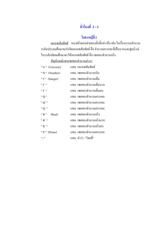 ชั่วโมงที่  2 - 3 

                                  ใบความรูที่ 1 
          เอกภพสัมพัทธ  หมายถึงขอบขายของสิ่งที่กลาวถึง เชน ในเรื่องระบบจํานวน 
ระดับประถมศึกษาจะจํากัดเอกภพสัมพัทธ คือ จํานวนตรรกยะที่เปนบวกและศูนย แต 
ในระดับมัธยมศึกษาจะใหเอกภพสัมพัทธ คือ เซตของจํานวนจริง 
          สัญลักษณแทนเซตของจํานวนตางๆ 
“ U “  (Universe)        แทน  เอกภพสัมพัทธ 
“ N “  (Number)          แทน  เซตของจํานวนนับ 
“ I “   (Integer)        แทน  เซตของจํานวนเต็ม 
“ I +  “                 แทน  เซตของจํานวนเต็มบวก 
    – 
“ I  “                   แทน  เซตของจํานวนเต็มลบ 
“ Q “                    แทน  เซตของจํานวนตรรกยะ 
“ Q +  “                 แทน  เซตของจํานวนตรรกยะ 
“ Q –  “                 แทน  เซตของจํานวนตรรกยะ 
“ R “  (Real)            แทน  เซตของจํานวนจริง 
     + 
“ R  “                   แทน  เซตของจํานวนจริงบวก 
“ R –  “                 แทน  เซตของจํานวนจริงลบ 
“ P “  (Prime)           แทน  เซตของจํานวนตรรกยะ 
“ | “                    แทน  คําวา  “โดยที่”
 