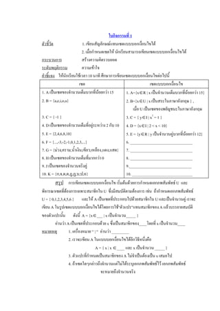 ใบกิจกรรมที่ 1 
ตัวชี้วัด                    1. เขียนสัญลักษณแทนเซตแบบบอกเงื่อนไขได 
                             2. เมื่อกําหนดเซตให นักเรียนสามารถเขียนเซตแบบบอกเงื่อนไขได 
กระบวนการ                    สรางความคิดรวบยอด 
ระดับพฤติกรรม                ความเขาใจ 
คําชี้แจง  ใหนักเรียนใชเวลา 10 นาที ศึกษาการเขียนเซตแบบบอกเงื่อนไขตอไปนี้ 
                           เซต                                            เซตแบบบอกเงื่อนไข 
1. A เปนเซตของจํานวนเต็มบวกที่นอยกวา 15               1. A={xÎR | x เปนจํานวนเต็มบวกทีนอยกวา 15} 
                                                                                             ่
2. B = {a,e,i,o,u}                                       2. B={xÎU | x เปนสระในภาษาอังกฤษ } , 
                                                              เมื่อ U เปนเซตของพยัญชนะในภาษาอังกฤษ 
3. C = { -1 }                                            3. C = { yÎI | x 2  = 1 } 
4. D เปนเซตของจํานวนเต็มที่อยูระหวาง 2 กับ 10  4. D = {xÎI | 2 < x < 10} 
5. E = {2,4,6,8,10}                                      5. E = {yÎR | y เปนจํานวนคูบวกที่นอยกวา 12} 
6. F = {...,-3,-2,-1,0,1,2,3,...}                        6. ________________________________ 
7. G = {มวง,คราม,น้ําเงิน,เขียว,เหลือง,แดง,แสด}  7. ________________________________ 
8. H เปนเซตของจํานวนเต็มที่มากกวา 0                    8. ________________________________ 
9. J เปนเซตของจํานวนจริงคู                             9.________________________________ 
10. K = {ก,จ,ด,ต,ฎ,ฏ,บ,ป,อ}                              10. _______________________________ 
        สรุป  การเขียนเซตแบบบอกเงื่อนไข เริ่มตนดวยการกําหนดเอกภพสัมพัทธ U  และ 
พิจารณาเซตที่ตองการเฉพาะสมาชิกใน U  ซึ่งมีสมบัติตามตองการ เชน  ถากําหนดเอกภพสัมพัทธ 
U = { 0,1,2,3,4,5,6 }  และให A เปนเซตที่ประกอบไปดวยสมาชิกใน U และเปนจํานวนคู เราจะ 
เขียน A ในรูปเซตแบบบอกเงื่อนไขไดโดยการใช”ตัวแปร”แทนสมาชิกของ A แลวบรรยายสมบัติ 
ของตัวแปรนัน        ดังนี้  A = {xÎ___ | x เปนจํานวน_____ } 
             ้
        อานวา A เปนเซตที่ประกอบดวย x ซึ่งเปนสมาชิกของ____โดยที่ x เปนจํานวน____ 
หมายเหตุ         1. เครื่องหมาย “ | “  อานวา _________ 
                 2. เราจะเขียน A ในแบบบอกเงื่อนไขไดอกวิธีหนึ่งคือ 
                                                          ี
                                   A = { x | x Î____ และ x เปนจํานวน _____ } 
                 3. ตัวแปรที่กําหนดเปนสมาชิกของ A ไมจําเปนตองเปน x เสมอไป 
                 4. ถาเซตใดๆกลาวถึงจํานวนแตไมไดระบุเอกภพสัมพัทธไว เอกภพสัมพัทธ 
                                       จะหมายถึงจํานวนจริง
 