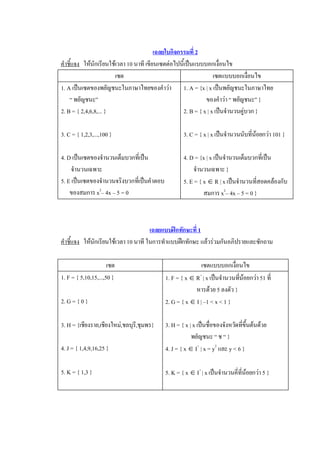 เฉลยใบกิจกรรมที่ 2 
คําชี้แจง  ใหนักเรียนใชเวลา 10 นาที เขียนเซตตอไปนี้เปนแบบบอกเงื่อนไข 
                        เซต                                        เซตแบบบอกเงื่อนไข 
1. A เปนเซตของพยัญชนะในภาษาไทยของคําวา  1. A = {x | x เปนพยัญชนะในภาษาไทย 
    “ พยัญชนะ”                                                 ของคําวา “ พยัญชนะ” } 
2. B = { 2,4,6,8,... }                               2. B = { x | x เปนจํานวนคูบวก } 

3. C = { 1,2,3,...,100 }                            3. C = { x | x เปนจํานวนนับที่นอยกวา 101 } 

4. D เปนเซตของจํานวนเต็มบวกที่เปน                 4. D = {x | x เปนจํานวนเต็มบวกที่เปน 
     จํานวนเฉพาะ                                         จํานวนเฉพาะ } 
5. E เปนเซตของจํานวนจริงบวกที่เปนคําตอบ           5. E = { x Î R | x เปนจํานวนที่สอดคลองกับ 
    ของสมการ x 2 – 4x – 5 = 0                                สมการ x 2 – 4x – 5 = 0 } 



                                       เฉลยแบบฝกทักษะที่ 1 
คําชี้แจง  ใหนักเรียนใชเวลา 10 นาที ในการทําแบบฝกทักษะ แลวรวมกันอภิปรายและซักถาม 

                      เซต                                   เซตแบบบอกเงื่อนไข 
1. F = { 5,10,15,...,50 }                   1. F = { x Î R + | x เปนจํานวนทีนอยกวา 51 ที่ 
                                                                             ่
                                                         หารดวย 5 ลงตัว } 
2. G = { 0 }                                2. G = { x Î I | –1 < x < 1 } 

3. H = {เชียงราย,เชียงใหม,ชลบุรี,ชุมพร}    3. H = { x | x เปนชื่อของจังหวัดที่ขึ้นตนดวย 
                                                        พยํญชนะ “ ช “ } 
4. J = { 1,4,9,16,25 }                      4. J = { x Î I +  | x = y 2  และ y < 6 } 

5. K = { 1,3 }                              5. K = { x Î I + | x เปนจํานวนคี่ที่นอยกวา 5 }
 