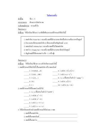 ใบกิจกรรมที่ 2 
ตัวชี้วัด         ขอ 1 - 5 
กระบวนการ  ทักษะการคิดคํานวณ 
ระดับพฤติกรรม  ความเขาใจ 
กิจกรรม 2.1 
คําชี้แจง  ใหนักเรียนใชเวลา 5 นาทีเพื่อศึกษากรอบที่กําหนดใหตอไปนี้ 

        1. เซตจํากัด ( Finite Set )  หมายถึง เซตที่มีจํานวนสมาชิกเปนจํานวนเต็มบวกหรือศูนย 
        2. จํานวนสมาชิกของเซตจํากัด A เขียนแทนดวยสัญลักษณ  n (A) 
        3. เซตอนันต ( Infinite Set )  หมายถึง เซตที่ไมใชเซตจํากัด 
        4. เซตวาง  ( Empty Set )  หมายถึง เซตที่มีจํานวนสมาชิกเทากับศูนย 
        5. สัญลักษณทใชแทนเซตวาง คือ  { } หรือ f 
                        ี่

กิจกรรม 2.2 
คําชี้แจง  ใหนักเรียนใชเวลา 10 นาที ทํากิจกรรมตอไปนี้ 
1. เซตที่กําหนดใหตอไปนี้ เปนเซตจํากัด หรือ เซตอนันต 
          ______ 1. { ก,ข,ฃ,ค,...,ฮ }             ______ 6. { xÎR | 1 £ x £ 3 } 
          ______ 2. { 2,4,6,...,100 }             ______ 7. { xÎI | x.x = x 2  } 
          ______ 3. { 1,2,3,... }                 ______ 8. { x | x เปนสระในคําวา “ empty ” } 
          ______ 4. { 0 }                         ______ 9. { xÎN | x ³ 3 } 
          ______ 5. {  }                          ______ 10. { xÎN | 2x = 16 } 
2. เซตที่กําหนดใหเปนเซตวางหรือไม 
          ______ 1. { x | x เปนสระในคําวา “บงกช” } 
          ______ 2. { xÎR | x 2  = 5 } 
          ______ 3. { xÎR | x 2  < 0 } 
          ______ 4. { xÎI | x + 5 = x } 
          ______ 5. { xÎI | x + x = x } 
3. ใหนักเรียนยกตัวอยางเซตทีกําหนดใหอยางละ 1 เซต 
                                 ่
          1. เซตที่เปนเซตจํากัด ______________________________________________ 
          2. เซตที่เปนเซตอนันต _____________________________________________ 
          3. เซตที่เปนเซตวาง _______________________________________________
 