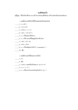 แบบฝกทักษะที่ 1 
คําชี้แจง  ใหนักเรียนใชเวลา 10 นาที ในการทําแบบฝกทักษะ แลวรวมกันอภิปรายและซักถาม 

       1. เซตที่กําหนดใหตอไปนี้เปนเซตจํากัดหรือเซตอนันต 
______1. { x | xÎI –  } 
______2. { -2,3,{1,5}} 
______3. { xÎN | x – 3 < 5 } 
______4. { xÎI | –1 £ x £ 7 } 
______5. { x | x เปนจุดบนเสนตรง } 
______6. { x | x เปนวงกลมที่มีจดศูนยกลางที่ (0,0) } 
                                ุ
______7. { xÎI –  | x ³ –10 } 
______8. { xÎI | x ¹ 0 } 
______9. { x | x เปนพยัญชนะในคําวา “ examination “ } 
______10. { f } 

       2. เซตที่กําหนดใหเปนเซตวางหรือไม 
______1. { 0 } 
______2. { f } 
______3. { xÎN | x สอดคลองกับสมการ  x(x+3) = 0 } 
______4. { x | x + x = x 2  } 
______5. { x | x เปนสระในภาษาอังกฤษในคําวา “ try “ }
 