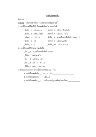 เฉลยใบกิจกรรมที่ 2 
กิจกรรม 2.2 
คําชี้แจง  ใหนักเรียนใชเวลา 10 นาที ทํากิจกรรมตอไปนี้ 
1. เซตที่กําหนดใหตอไปนี้ เปนเซตจํากัด หรือ เซตอนันต 
          _จํากัด__ 1. { ก,ข,ฃ,ค,...,ฮ }  _อนันต_ 6. { xÎR | 1 £ x £ 3 } 
          _จํากัด__ 2. { 2,4,6,...,100 }  _อนันต_ 7. { xÎI | x.x = x 2  } 
          _อนันต_ 3. { 1,2,3,... }          _จํากัด__ 8. { x | x เปนสระในคําวา “ empty ” } 
          _จํากัด__ 4. { 0 }                 _อนันต_ 9. { xÎN | x ³ 3 } 
          _จํากัด__ 5. {  }                  _จํากัด__ 10. { xÎN | 2x = 16 } 
2. เซตที่กําหนดใหเปนเซตวางหรือไม 
          _วาง___1. { x | x เปนสระในคําวา “บงกช” } 
          _ไมวาง_2. { xÎR | x 2  = 5 } 
          _วาง___3. { xÎR | x 2  < 0 } 
          _วาง___4. { xÎI | x + 5 = x } 
          _ไมวาง_5. { xÎI | x + x = x } 
3. ใหนักเรียนยกตัวอยางเซตทีกําหนดใหอยางละ 1 เซต 
                                  ่
          1. เซตที่เปนเซตจํากัด ___{ 1,2,3,4,...,10 }_________________________ 
          2. เซตที่เปนเซตอนันต ___{ 1,2,3,... }_____________________________ 
          3. เซตที่เปนเซตวาง ___{ x êx เปนนายกรัฐมนตรีหญิงของไทย }______________
 