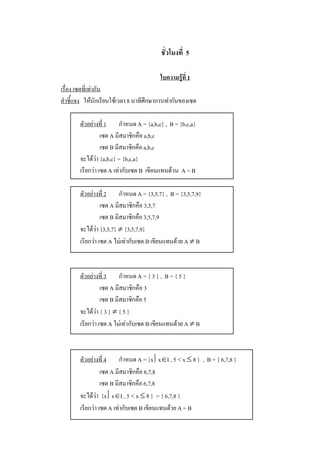 ชั่วโมงที่  5 

                                          ใบความรูที่ 1 
เรื่อง เซตที่เทากัน 
คําชี้แจง  ใหนักเรียนใชเวลา 8 นาทีศึกษาการเทากันของเซต 

        ตัวอยางที่ 1  กําหนด A = {a,b,c} ,  B = {b,c,a} 
                  เซต A มีสมาชิกคือ a,b,c 
                  เซต B มีสมาชิกคือ a,b,c 
        จะไดวา {a,b,c} = {b,c,a} 
        เรียกวา เซต A เทากับเซต B  เขียนแทนดวน  A = B 

        ตัวอยางที่ 2  กําหนด A = {3,5,7} ,  B = {3,5,7,9} 
                  เซต A มีสมาชิกคือ 3,5,7 
                  เซต B มีสมาชิกคือ 3,5,7,9 
        จะไดวา {3,5,7} ¹ {3,5,7,9} 
        เรียกวา เซต A ไมเทากับเซต B เขียนแทนดวย A ¹ B 



        ตัวอยางที่ 3  กําหนด A = { 3 } ,  B = { 5 } 
                  เซต A มีสมาชิกคือ 3 
                  เซต B มีสมาชิกคือ 5 
        จะไดวา { 3 } ¹ { 5 } 
        เรียกวา เซต A ไมเทากับเซต B เขียนแทนดวย A ¹ B 



        ตัวอยางที่ 4  กําหนด A = {x êxÎI , 5 < x £ 8 }  ,  B = { 6,7,8 } 
                  เซต A มีสมาชิกคือ 6,7,8 
                  เซต B มีสมาชิกคือ 6,7,8 
        จะไดวา  {x êxÎI , 5 < x £ 8 }  = { 6,7,8 } 
        เรียกวา เซต A เทากับเซต B เขียนแทนดวย A = B
 