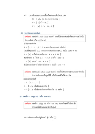 3.2.2  การเขียนเซตแบบบอกเงื่อนไขของสมาชิกในเซต   เชน 
               D  =  { x | x  คือ สระในภาษาอังกฤษ } 
               E  =  { x |  x 2  =  25  } 
               F  =  { x |  x 2  +7x + 10  =  0  } 

 3.3  เซตจํากัดและเซตอนันต 
       บทนิยาม  เซตจํากัด ( finite  sets )  หมายถึง  เซตที่มีจํานวนสมาชิกที่สามารถระบุไดเปน 
       จํานวนเต็มบวกใด ๆ  หรือศูนย 
       ตัวอยางเซตจํากัด 
      A  =  { 1 , 2 , 3 , …, 9 }  จํานวนสมาชิกของเซต A  เทากับ  9 
      นิยมใชสัญลักษณ  n(A)  แทนจํานวนสมาชิกของเซต A  ดังนั้น  n(A) = 9  ตัว 
      B  =  { x |  x  เปนจํานวนเต็ม  และ  4  <  x  <  10  } 
      สมาชิกของ  B  ไดแก  5 , 6 , 7 , 8 , 9  ดังนั้น  n(B)  =  5 
      C  =  { x |  x Î I +  และ  x  <  0  } 
      ไมมีจํานวนเต็มบวกใดที่มีคานอยกวา  0  ดังนั้น  n(C)  =  0 

       บทนิยาม  เซตอนันต ( infinite  sets )  หมายถึง  เซตที่ไมสามารถระบุจํานวนสมาชิกเปน 
                  จํานวนเต็มบวกหรือศูนยได  หรือเปนเซตที่ไมใชเซตจํากัด 
     ตัวอยางเซตอนันต 
     D  =  { 1 , 2 , 3 , … } 
     E  =  { x |  x  เปนจํานวนเต็มนับ  } 
     F  =  { x |  x  เปนจํานวนเต็มบวกที่หารดวย  10  ลงตัว  } 

3.4  เซตวาง  (  empty  set  หรือ  null  set ) 

      บทนิยาม  เซตวาง (  empty  set  หรือ  null  set )  หมายถึงเซตที่ไมมีสมาชิก 
               หรือเซตที่มีจํานวนสมาชิกเปนศูนย 



     เซตวางเขียนแทนดวยสัญลักษณ  f  หรือ  { }
 