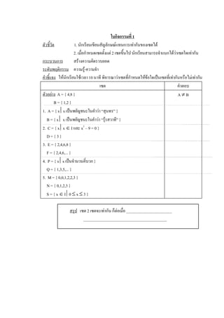 ใบกิจกรรมที่ 1 
ตัวชี้วัด             1. นักเรียนเขียนสัญลักษณแทนการเทากันของเซตได 
                      2. เมื่อกําหนดเซตตั้งแต 2 เซตขึ้นไป นักเรียนสามารถจําแนกไดวาเซตใดเทากัน 
กระบวนการ             สรางความคิดรวบยอด 
ระดับพฤติกรรม  ความรู-ความจํา 
คําชี้แจง  ใหนักเรียนใชเวลา 10 นาที พิจารณาวาเซตที่กําหนดใหขอใดเปนเซตที่เทากันหรือไมเทากัน 
                                      เซต                                            คําตอบ 
ตัวอยาง  A = { 4,8 }                                                                A ¹ B 
         B = { 1,2 } 
1.  A = { x êx เปนพยัญชนะในคําวา “สุนทร” } 
   B = { x ê x เปนพยัญชนะในคําวา “รุรสวาที” } 
2.  C = { x êx Î I และ x 2  – 9 = 0 } 
   D = { 3 } 
3.  E = { 2,4,6,8 } 
   F = { 2,4,6,... } 
4.  P = { x êx เปนจํานวนคี่บวก } 
   Q = { 1,3,5,... } 
5.  M = { 0,0,1,2,2,3 } 
   N = { 0,1,2,3 } 
   S = { x Î I ê0 £ x £ 3 } 

                สรุป  เซต 2 เซตจะเทากัน ก็ตอเมื่อ _______________________ 
                        __________________________________________
 