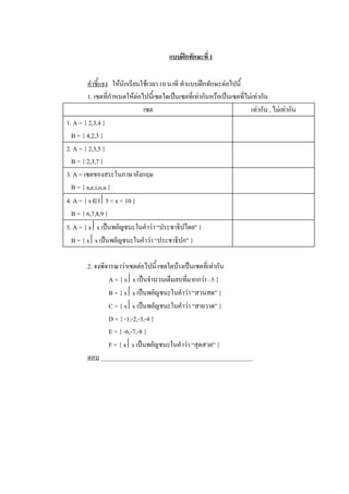 แบบฝกทักษะที่ 1 

         คําชี้แจง  ใหนักเรียนใชเวลา 10 นาที ทําแบบฝกทักษะตอไปนี้ 
         1. เซตที่กําหนดใหตอไปนี้เซตใดเปนเซตที่เทากันหรือเปนเซตที่ไมเทากัน 
                                เซต                                      เทากัน , ไมเทากัน 
1. A = { 2,3,4 } 
  B = { 4,2,3 } 
2. A = { 2,3,5 } 
  B = { 2,3,7 } 
3. A = เซตของสระในภาษาอังกฤษ 
  B = { a,e,i,o,u } 
4. A = { xÎI ê5 < x < 10 } 
  B = { 6,7,8,9 } 
5. A = { x êx เปนพยัญชนะในคําวา “ประชาธิปไตย” } 
  B = { x êx เปนพยัญชนะในคําวา “ประชาธิปก” } 

        2. จงพิจารณาวาเซตตอไปนี้ เซตใดบางเปนเซตที่เทากัน 
                A = { x êx เปนจํานวนเต็มลบที่มากกวา –5 } 
                B = { x êx เปนพยัญชนะในคําวา “สวนสด” } 
                C = { x êx เปนพยัญชนะในคําวา “สายวาด” } 
                D = { -1,-2,-3,-4 } 
                E = { -6,-7,-8 } 
                F = { x êx เปนพยัญชนะในคําวา “สุดสวย” } 
        ตอบ _________________________________________________
 