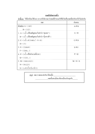 เฉลยใบกิจกรรมที่ 1 
คําชี้แจง  ใหนักเรียนใชเวลา 10 นาที พิจารณาวาเซตที่กําหนดใหขอใดเปนเซตที่เทากันหรือไมเทากัน 
                                   เซต                                            คําตอบ 
ตัวอยาง  A = { 4,8 }                                                             A ¹ B 
        B = { 1,2 } 
1.  A = { x êx เปนพยัญชนะในคําวา “สุนทร” }                                      A = B 
   B = { x ê x เปนพยัญชนะในคําวา “รุรสวาที” } 
2.  C = { x êx Î I และ x 2  – 9 = 0 }                                             C ¹ D 
   D = { 3 } 
3.  E = { 2,4,6,8 }                                                               E ¹ F 
   F = { 2,4,6,... } 
4.  P = { x êx เปนจํานวนคี่บวก }                                                 P = Q 
   Q = { 1,3,5,... } 
5.  M = { 0,0,1,2,2,3 }                                                        M = N = S 
   N = { 0,1,2,3 } 
   S = { x Î I ê0 £ x £ 3 } 

                สรุป  เซต 2 เซตจะเทากัน ก็ตอเมื่อ __________________________ 
                        _______________เซตทั้งสองมีสมาชิกเหมือนกันทุกตัว______
 