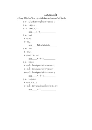 เฉลยใบกิจกรรมที่ 2 
คําชี้แจง  ใหนักเรียนใชเวลา 10 นาทีเพื่อพิจารณาวาเซตใดตอไปนี้ที่เทากัน 
          1. A = { x êx เปนจํานวนคูที่อยูระหวาง 1 และ 12 } 
          2. B = { 2,4,6,8,10 } 
          3. C = { 2,4,6,8,10,12 } 
                   ตอบ _____A = B___________________ 
          2. A = { a,a } 
            B = { 2a } 
            C = { 2,a } 
                   ตอบ ______ไมมีเซตใดที่เทากัน_________ 
          3. A = { 2,1 } 
            B = { 1,2 } 
            C = { xÎI ê 0 < x < 3 } 
                   ตอบ ______A = B = C______________ 
          4. A = { ก,ร,ม } 
            B = { x êx เปนพยัญชนะในคําวา “กรรมการ” } 
            C = { x êx เปนพยัญชนะในคําวา “กรรมกร” } 
            D = { x êx เปนพยัญชนะในคําวา “เวรกรรม” } 
                   ตอบ ______A = B = C______________ 
          5. A = { 10,20,30 } 
            B = { 10,20,30,... } 
            C = { x êx เปนจํานวนเต็มบวกที่หารดวย 10 ลงตัว } 
                   ตอบ ______B = C__________________
 