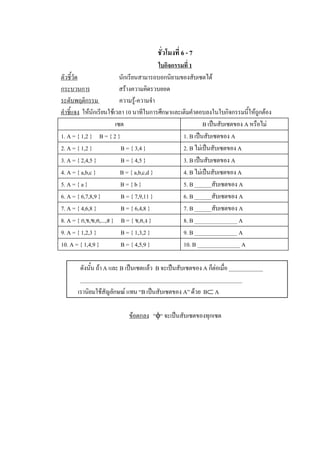 ชั่วโมงที่ 6 - 7 
                                                  ใบกิจกรรมที่ 1 
ตัวชี้วัด                        นักเรียนสามารถบอกนิยามของสับเซตได 
กระบวนการ                        สรางความคิดรวบยอด 
ระดับพฤติกรรม                    ความรู-ความจํา 
                                        
คําชี้แจง  ใหนักเรียนใชเวลา 10 นาทีในการศึกษาและเติมคําตอบลงในใบกิจกรรมนี้ใหถูกตอง 
                              เซต                                   B เปนสับเซตของ A หรือไม 
1. A = { 1,2 }  B = { 2 }                                  1. B เปนสับเซตของ A 
2. A = { 1,2 }                    B = { 3,4 }              2. B ไมเปนสับเซตของ A 
3. A = { 2,4,5 }                 B = { 4,5 }               3. B เปนสับเซตของ A 
4. A = { a,b,c }                 B = { a,b,c,d }           4. B ไมเปนสับเซตของ A 
5. A = { a }                      B = { b }                5. B ______สับเซตของ A 
6. A = { 6,7,8,9 }              B = { 7,9,11 }             6. B ______สับเซตของ A 
7. A = { 4,6,8 }                 B = { 6,4,8 }             7. B ______สับเซตของ A 
8. A = { ก,ข,ฃ,ค,...,ฮ }     B = { ข,ค,ง }                 8. B _______________ A 
9. A = { 1,2,3 }                 B = { 1,3,2 }             9. B _______________ A 
10. A = { 1,4,9 }               B = { 4,5,9 }              10. B _______________ A 

        ดังนั้น ถา A และ B เปนเซตแลว  B จะเปนสับเซตของ A ก็ตอเมื่อ ____________ 
        _________________________________________________________ 
       เรานิยมใชสัญลักษณ แทน “B เปนสับเซตของ A” ดวย  BÌ A 

                              ขอตกลง  “f“ จะเปนสับเซตของทุกเซต
 